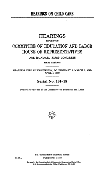 handle is hein.cbhear/heaonch0001 and id is 1 raw text is: 




HEARINGS ON CHILD CARE


                  HEARINGS
                       BEFORE n

COMMITTEE ON EDUCATION AND LABOR

       HOUSE OF REPRESENTATIVES

           ONE HUNDRED FIRST CONGRESS


HEARINGS HELD IN


98-407


     FIRST SESSION


WASHINGTON, DC, FEBRUARY 9; MARCH 6; AND
      APRIL 5, 1989


Serial No. 101-18


Printed for the use of the Committee on Education and Labor
























          U.S. GOVERNMENT PRINTING OFFICE
                WASHINGTON : 1989
     For sale by the Superintendent of Documents, Congressional Sales Office
         U.S. Government Printing Office, Washington, DC 20402


