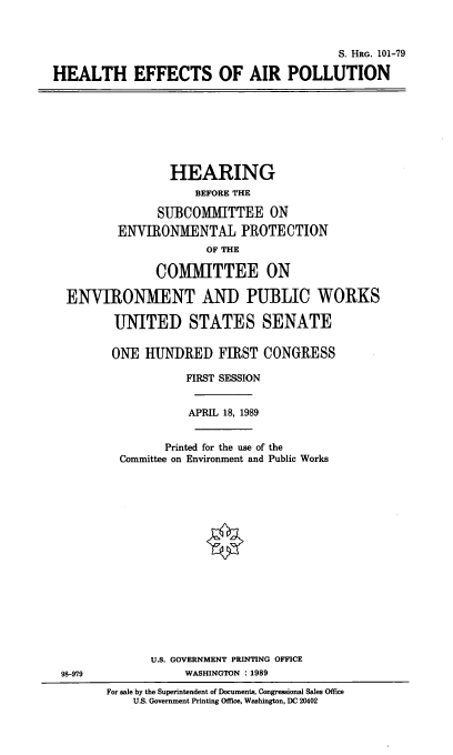 handle is hein.cbhear/heap0001 and id is 1 raw text is: S. HRG. 101-79
HEALTH EFFECTS OF AIR POLLUTION

HEARING
BEFORE THE
SUBCOMMITTEE ON
ENVIRONMIENTAL PROTECTION
OF THE
COMMITTEE ON
ENVIRONMENT AND PUBLIC WORKS
UNITED STATES SENATE
ONE HUNDRED FIRST CONGRESS
FIRST SESSION
APRIL 18, 1989
Printed for the use of the
Committee on Environment and Public Works

U.S. GOVERNMENT PRINTING OFFICE
WASHINGTON :1989

98-979

For sale by the Superintendent of Documents, Congressional Sales office
U.S. Government Printing Office, Washington, DC 20402


