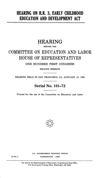 handle is hein.cbhear/hearchdv0001 and id is 1 raw text is: 



HEARING ON H.R. 3, EARLY CHILDHOOD

  EDUCATION AND DEVELOPMENT ACT


                   HEARING
                       BEFORE THE

COMMITTEE ON EDUCATION AND LABOR

       HOUSE OF REPRESENTATIVES

           ONE HUNDRED FIRST CONGRESS

                    SECOND SESSION


    HEARING HELD IN SAN FRANCISCO, CA, JANUARY 19, 1990



                 Serial No. 101-72


     Printed for the use of the Committee on Education and Labor


U.S. GOVERNMENT PRINTING OFFICE
     WASHINGTON :1990


For sale by the Superintendent of Documents, Congressional Sales Office
    U.S. Government Printing Office, Washington, DC 20402


26-622 =


