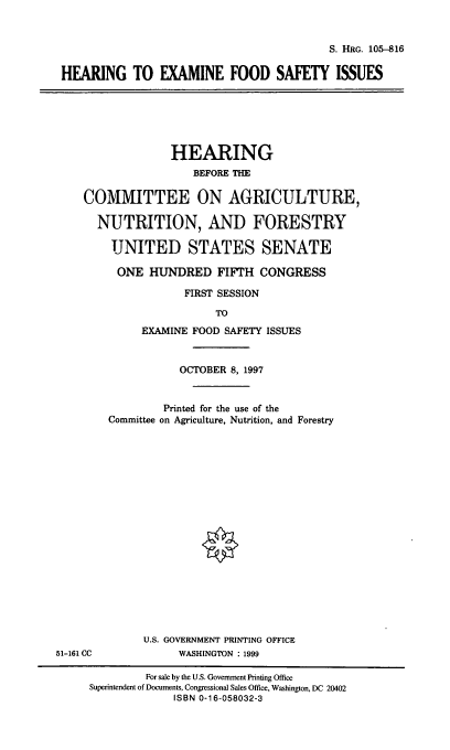 handle is hein.cbhear/hefsi0001 and id is 1 raw text is: S. HRG. 105-816

HEARING TO EXAMINE FOOD SAFETY ISSUES

HEARING
BEFORE THE
COMMITTEE ON AGRICULTURE,
NUTRITION, AND FORESTRY
UNITED STATES SENATE
ONE HUNDRED FIFTH CONGRESS
FIRST SESSION
TO
EXAMINE FOOD SAFETY ISSUES

51-161 CC

OCTOBER 8, 1997
Printed for the use of the
Committee on Agriculture, Nutrition, and Forestry
U.S. GOVERNMENT PRINTING OFFICE
WASHINGTON : 1999

For sale by the U.S. Government Printing Office
Superintendent of Documents, Congressional Sales Office, Washington, DC 20402
ISBN 0-16-058032-3


