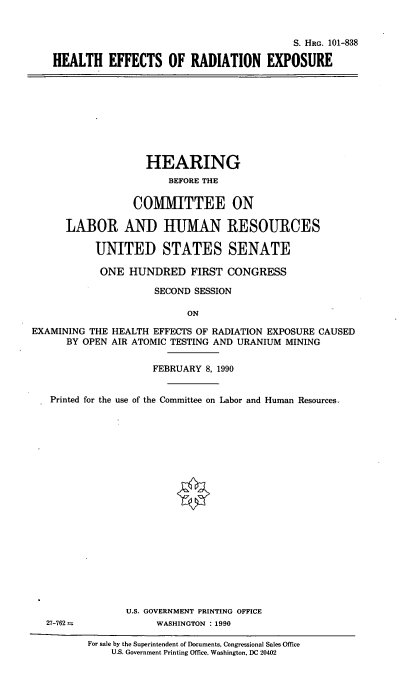 handle is hein.cbhear/herex0001 and id is 1 raw text is: S. HRG. 101-838
HEALTH EFFECTS OF RADIATION EXPOSURE

HEARING
BEFORE THE
COMITTEE ON
LABOR AND HUMAN RESOURCES
UNITED STATES SENATE
ONE HUNDRED FIRST CONGRESS
SECOND SESSION
ON
EXAMINING THE HEALTH EFFECTS OF RADIATION EXPOSURE CAUSED
BY OPEN AIR ATOMIC TESTING AND URANIUM MINING
FEBRUARY 8, 1990
Printed for the use of the Committee on Labor and Human Resources.
U.S. GOVERNMENT PRINTING OFFICE
27-762            WASHINGTON : 1990

For sale by the Superintendent of Documents, Congressional Sales Office
U.S. Government Printing Office. Washington, DC 20402



