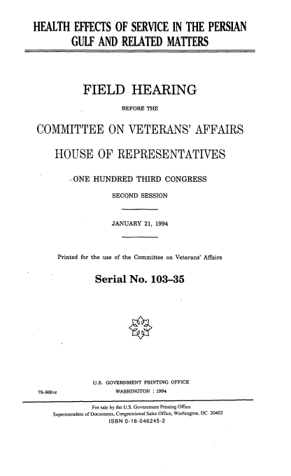 handle is hein.cbhear/hespg0001 and id is 1 raw text is: HEALTH EFFECTS OF SERVICE IN THE PERSIAN
GULF AND RELATED MATTERS

FIELD HEARING
BEFORE THE
COMMITTEE ON VETERANS' AFFAIRS
HOUSE OF REPRESENTATIVES
-ONE HUNDRED THIRD CONGRESS
SECOND SESSION
JANUARY 21, 1994
Printed for the use of the Committee on Veterans' Affairs
Serial No. 103-35
U.S. GOVERNMENT PRINTING OFFICE
79-968cc              WASHINGTON : 1994
For sale by the U.S. Government Printing Office
Superintendent of Documents, Congressional Sales Office, Washington, DC 20402
ISBN 0-16-046245-2


