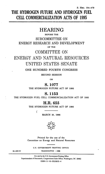 handle is hein.cbhear/hfhfc0001 and id is 1 raw text is: S. Hac. 104-479
THE HYDROGEN FUTURE AND HYDROGEN FUEL
CELL COMMERCIALIZATION ACTS OF 1995
HEARING
BEFORE THE
SUBCOMMITTEE ON
ENERGY RESEARCH AND DEVELOPMENT
OF THE
COMMITTEE ON
ENERGY AND NATURAL RESOURCES
UNITED STATES SENATE
ONE HUNDRED FOURTH CONGRESS
SECOND SESSION
ON
S. 1077
THE HYDROGEN FUTURE ACT OF 1995
S. 1153
THE HYDROGEN FUEL CELL COMMERCIALIZATION ACT OF 1995
H.R. 655
THE HYDROGEN FUTURE ACT OF 1995
(
MARCH 20, 1996
Printed for the use of the
Committee on Energy and Natural Resources
U.S. GOVERNMENT PRINTING OFFICE
24-402 CC          WASHINGTON : 1996
For sale by the U.S. Government Printing Office
Superintendent of Documents, Congressional Sales Office, Washington, DC 20402
ISBN 0-16-052805-4



