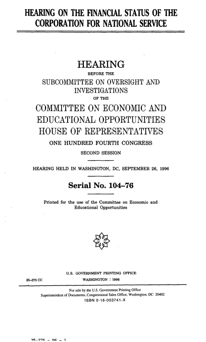 handle is hein.cbhear/hfscns0001 and id is 1 raw text is: HEARING ON THE FINANCIAL STATUS OF THE
CORPORATION FOR NATIONAL SERVICE
HEARING
BEFORE THE
SUBCOMMITTEE ON OVERSIGHT AND
INVESTIGATIONS
OF THE
COMMITTEE ON ECONOMIC AND
EDUCATIONAL OPPORTUNITIES
HOUSE OF REPRESENTATIVES
ONE HUNDRED FOURTH CONGRESS
SECOND SESSION
HEARING HELD IN WASHINGTON, DC, SEPTEMBER 26, 1996
Serial No. 104-76
Printed for the use of the Committee on Economic and
Educational Opportunities
U.S. GOVERNMENT PRINTING OFFICE
35-375 CC          WASHINGTON : 1996
For sale by the U.S. Government Printing Office
Superintendent of Documents, Congressional Sales Office, Washington, DC 20402
ISBN 0-16-053741-X

n-1C- 09-  I


