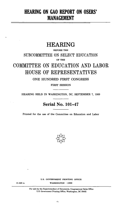 handle is hein.cbhear/hgaorosm0001 and id is 1 raw text is: 


HEARING ON GAO REPORT ON OSERS'

             MANAGEMENT


                   HEARING
                      BEFORE THE

      SUBCOMMITTEE ON SELECT EDUCATION
                        OF THE

COMMITTEE ON EDUCATION AND LABOR

       HOUSE OF REPRESENTATIVES

           ONE HUNDRED FIRST CONGRESS

                     FIRST SESSION


     HEARING HELD IN WASHINGTON, DC, SEPTEMBER 7, 1989


                 Serial No. 101-47


     Printed for the use of the Committee on Education and Labor


U.S. GOVERNMENT PRINTING OFFICE
     WASHINGTON : 1989


21-838 =


For sale by the Superintendent of Documents, Congressional Sales Office
    U.S. Government Printing Office, Washington, DC 20402


