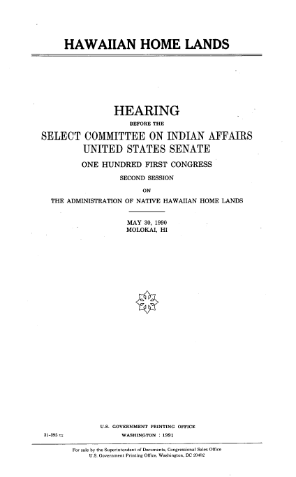 handle is hein.cbhear/hihomla0001 and id is 1 raw text is: 





HAWAIIAN HOME LANDS


                 HEARING
                     BEFORE THE

SELECT COMMITTEE ON INDIAN AFFAIRS

          UNITED STATES SENATE

          ONE HUNDRED FIRST CONGRESS

                   SECOND SESSION

                        ON
  THE ADMINISTRATION OF NATIVE HAWAIIAN HOME LANDS


                    MAY 30, 1990
                    MOLOKAI, HI


U.S. GOVERNMENT PRINTING OFFICE
     WASHINGTON : 1991


31-395=


For sale by the Superintendent of Documents, Congressional Sales Office
    U.S. Government Printing Office, Washington, DC 20402


