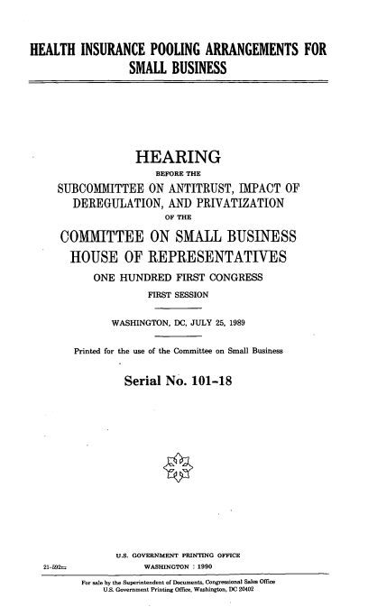 handle is hein.cbhear/hipa0001 and id is 1 raw text is: HEALTH INSURANCE POOLING ARRANGEMENTS FOR
SMALL BUSINESS
HEARING
BEFORE THE
SUBCOMMITTEE ON ANTITRUST, IMPACT OF
DEREGULATION, AND PRIVATIZATION
OF THE
COMMITTEE ON SMALL BUSINESS
HOUSE OF REPRESENTATIVES
ONE HUNDRED FIRST CONGRESS
FIRST SESSION
WASHINGTON, DC, JULY 25, 1989
Printed for the use of the Committee on Small Business
Serial No. 101-18
U.S. GOVERNMENT PRINTING OFFICE
21-592±              WASHINGTON : 1990
For sale by the Superintendent of Documents, Congressional Sales Office
U.S. Government Printing Office, Washington, DC 20402


