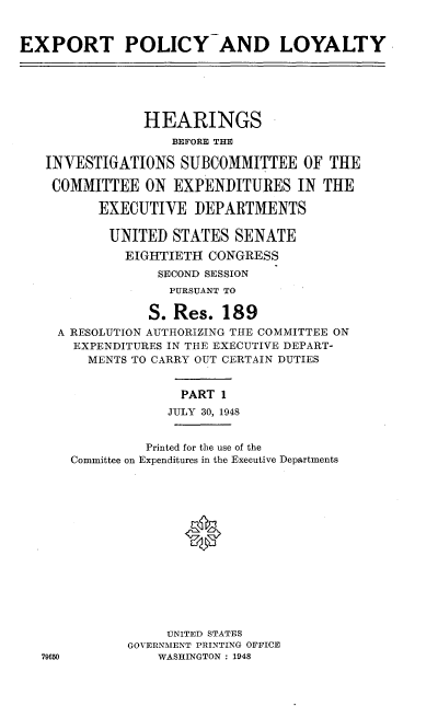 handle is hein.cbhear/hisc0001 and id is 1 raw text is: 


EXPORT POLICY AND LOYALTY






                HEARINGS
                   BEFORE THE

   INVESTIGATIONS SUBCOMMITTEE OF THE

   COMMITTEE ON EXPENDITURES IN THE

          EXECUTIVE DEPARTMENTS

          UNITED STATES SENATE
             EIGHTIETH CONGRESS
                  SECOND SESSION
                  PURSUANT TO

                S. Res. 189
     A RESOLUTION AUTHORIZING THE COMMITTEE ON
       EXPENDITURES IN THE EXECUTIVE DEPART-
         MENTS TO CARRY OUT CERTAIN DUTIES


                    PART 1
                    JULY 30, 1948


                Printed for the use of the
      Committee on Expenditures in the Executive Departments















                   UNITED STATES
              GOVERNMENT PRINTING OFFICE
   79650          WASHINGTON : 1948


