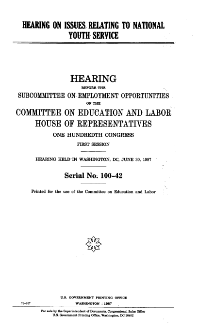 handle is hein.cbhear/hisunyov0001 and id is 1 raw text is: 



HEARING ON ISSUES RELATING TO NATIONAL

                YOUTH- SERVICE


                   HEARING
                      BEFORE THE
 SUBCOMMITTEE ON- EMPLOYMENT OPPORTUNITIES
                        OF THE

COMMITTEE.- ON EDUCATION AND LABOR

       HOUSE OF REPRESENTATIVES


       ONE HUNDREDTH CONGRESS

                FIRST SESSION


 HEARING HELD'IN WASHINGTON DC, JUNE 30, 1987


           Serial No. 100-42


Printed for the use of the Committee on Education and Labor


79-017


       U.S. GOVERNMENT PRINTING OFFICE
            WASHINGTON :1987
For sale by the Superintendent of Documents, Congressional Sales Office
    US. Government Printing Office, Washington, DC 20402


