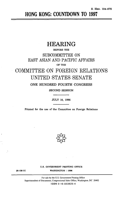 handle is hein.cbhear/hkcd0001 and id is 1 raw text is: S. HRG. 104-675
HONG KONG: COUNTDOWN TO 1997
HEARING
BEFORE THE
SUBCOMMITTEE ON
EAST ASIAN AND PACIFIC AFFAIRS
OF THE
COMMITTEE ON FOREIGN RELATIONS
UNITED STATES SENATE
ONE HUNDRED FOURTH CONGRESS
SECOND SESSION
JULY 18, 1996
Printed for the use of the Conunittee on Foreign Relations
U.S. GOVERNMENT PRINTING OFFICE
26-126 CC             WASHINGTON : 1996
For sale by the U.S. Government Printing Office
Superintendent of Documents, Congressional Sales Office, Washington, DC 20402
ISBN 0-16-053825-4


