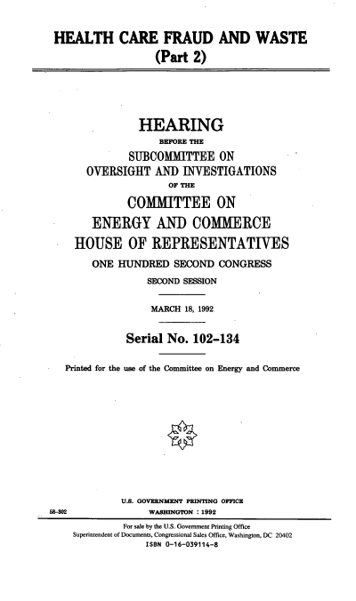 handle is hein.cbhear/hlcraw0001 and id is 1 raw text is: HEALTH CARE FRAUD AND WASTE
(Part 2)
HEARING
BEFORE THE
SUBCOMMITTEE ON
OVERSIGHT AND INVESTIGATIONS
OF THE
COMMITTEE ON
ENERGY AND COMMERCE
HOUSE OF REPRESENTATIVES
ONE HUNDRED SECOND CONGRESS
SECOND SESSION
MARCH 18, 1992
Serial No. 102-134
Printed for the use of the Committee on Energy and Commerce
U.S. GOVERNMENT PRINTING OFFICE
58-302              WASHINGTON :1992
For sale by the U.S. Government Printing Office
Superintendent of Documents, Congressional Sales Office, Washington, DC 20402
ISBN 0-16-039114-8


