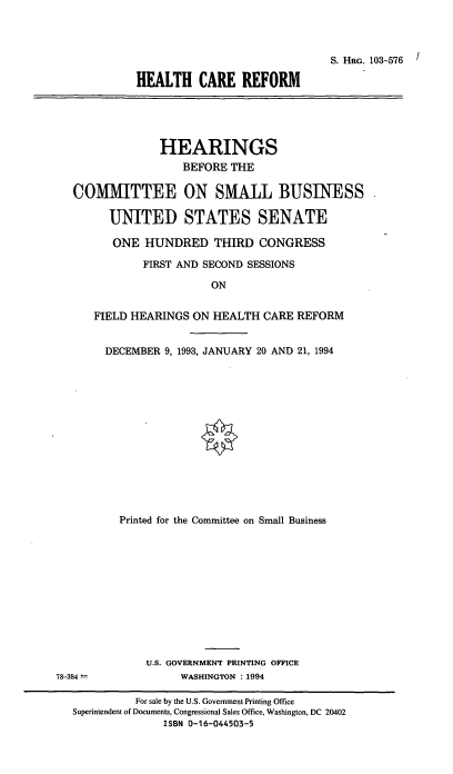 handle is hein.cbhear/hlcrfm0001 and id is 1 raw text is: S. HRG. 103-576
HEALTH CARE REFORM

HEARINGS
BEFORE THE
COMMITTEE ON SMALL BUSINESS
UNITED STATES SENATE
ONE HUNDRED THIRD CONGRESS
FIRST AND SECOND SESSIONS
ON
FIELD HEARINGS ON HEALTH CARE REFORM
DECEMBER 9, 1993, JANUARY 20 AND 21, 1994

Printed for the Committee on Small Business
U.S. GOVERNMENT PRINTING OFFICE
WASHINGTON : 1994

78-384 -

For sale by the U.S. Government Printing Office
Superintendent of Documents, Congressional Sales Office, Washington, DC 20402
ISBN 0-16-044503-5



