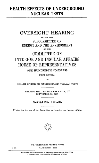 handle is hein.cbhear/hlteff0001 and id is 1 raw text is: HEALTH EFFECTS OF UNDERGROUND
NUCLEAR TESTS

OVERSIGHT HEARING
BEFORE THE
SUBCOMMITTEE ON
ENERGY ANI) THE ENVIRONMENT
OF THE
COMMITTEE ON
INTERIOR AND INSULAR AFFAIRS
HOUSE OF REPRESENTATIVES
ONE HUNDREDTH CONGRESS
FIRST SESSION
ON
HEALTH EFFECTS OF UNDERGROUND NUCLEAR TESTS
HEARING HELD IN SALT LAKE CITY, UT
SEPTEMBER 25, 1987
Serial No. 100-35
Printed for the use of the Committee on Interior and Insular Affairs
U.S. GOVERNMENT PRINTING OFFICE
85-795            WASHINGTON : 1988

For sale by the Superintendent of Documents, Congressional Sales Office
U.S. Government Printing Office, Washington, DC 20402


