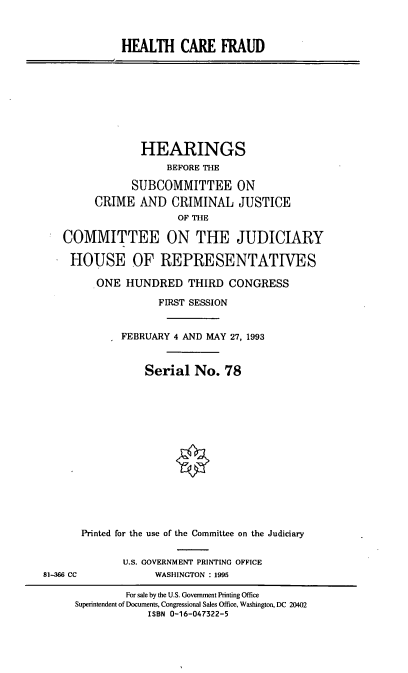 handle is hein.cbhear/hlthcfd0001 and id is 1 raw text is: HEALTH CARE FRAUD
HEARINGS
BEFORE THE
SUBCOMMITTEE ON
CRIME AND CRIMINAL JUSTICE
OF THE
COMMITTEE ON THE JUDICIARY
HOUSE OF REPRESENTATIVES
ONE HUNDRED THIRD CONGRESS
FIRST SESSION
FEBRUARY 4 AND MAY 27, 1993
Serial No. 78
Printed for the use of the Committee on the Judiciary
U.S. GOVERNMENT PRINTING OFFICE
81-366 CC             WASHINGTON : 1995
For sale by the U.S. Government Printing Office
Superintendent of Documents, Congressional Sales Office, Washington, DC 20402
ISBN 0-16-047322-5


