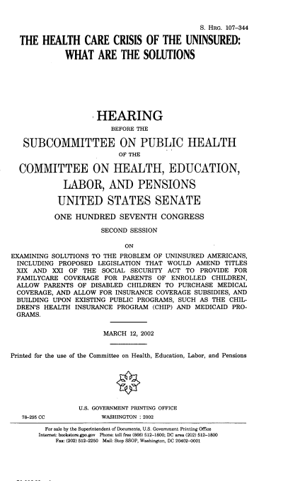 handle is hein.cbhear/hlthcrcr0001 and id is 1 raw text is: 


                                             S. HRG. 107-344

  THE HEALTH CARE CRISIS OF THE UNINSURED:

             WHAT ARE THE SOLUTIONS








                     HEARING
                        BEFORE THE

   SUBCOMMITTEE ON PUBLIC HEALTH
                          OF THE

  COMMITTEE ON HEALTH, EDUCATION,

             LABOR, AND PENSIONS

           UNITED STATES SENATE

           ONE HUNDRED SEVENTH CONGRESS

                      SECOND SESSION

                           ON
EXAMINING SOLUTIONS TO THE PROBLEM OF UNINSURED AMERICANS,
INCLUDING PROPOSED LEGISLATION THAT WOULD AMEND TITLES
XIX AND XXI OF THE SOCIAL SECURITY ACT TO PROVIDE FOR
FAMILYCARE COVERAGE FOR PARENTS OF ENROLLED CHILDREN,
ALLOW PARENTS OF DISABLED CHILDREN TO PURCHASE MEDICAL
COVERAGE, AND ALLOW FOR INSURANCE COVERAGE SUBSIDIES, AND
BUILDING UPON EXISTING PUBLIC PROGRAMS, SUCH AS THE CHIL-
DREN'S HEALTH INSURANCE PROGRAM (CHIP) AND MEDICAID PRO-
GRAMS.


                      MARCH 12, 2002


Printed for the use of the Committee on Health, Education, Labor, and Pensions






                U.S. GOVERNMENT PRINTING OFFICE


78-295 CC


WASHINGTON : 2002


  For sale by the Superintendent of Documents, U.S. Government Printing Office
Internet: bookstore.gpo.gov Phone: toll free (866) 512-1800; DC area (202) 512-1800
    Fax: (202) 512-2250 Mail: Stop SSOP, Washington, DC 20402-0001


