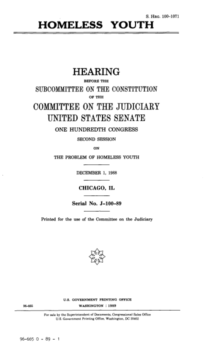 handle is hein.cbhear/hmlssyth0001 and id is 1 raw text is: 

                                         S. HRG. 100-1071

     HOMELESS YOUTH








                 HEARING
                    BEFORE THE

    SUBCOMMITTEE ON THE CONSTITUTION
                      OF THE

   COMMITTEE ON THE JUDICIARY

        UNITED STATES SENATE

           ONE HUNDREDTH CONGRESS

                  SECOND SESSION

                        ON

          THE PROBLEM OF HOMELESS YOUTH


                  DECEMBER 1, 1988


                  CHICAGO, IL


                Serial No. J-100-89


      Printed for the use of the Committee on the Judiciary















              U.S. GOVERNMENT PRINTING OFFICE
96-665             WASHINGTON : 1989

       For sale by the Superintendent of Documents, Congressional Sales Office
           U.S. Government Printing Office, Washington. DC 20402


96-665 0 - 89 - 1


