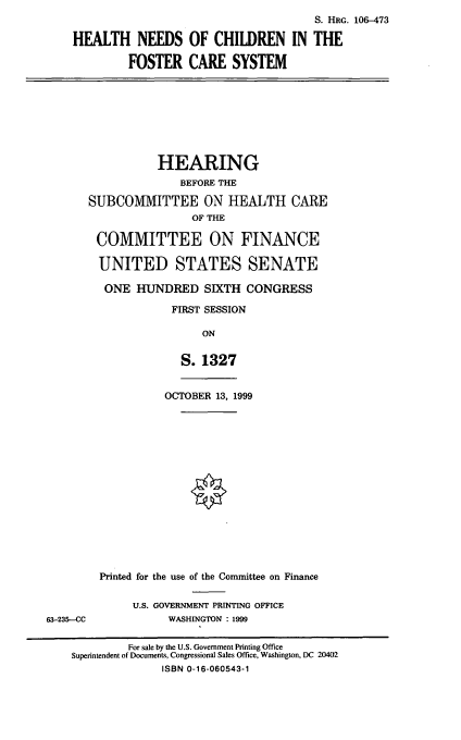 handle is hein.cbhear/hncfcs0001 and id is 1 raw text is: S. HRG. 106-473
HEALTH NEEDS OF CHILDREN IN THE
FOSTER CARE SYSTEM
HEARING
BEFORE THE
SUBCOMMITTEE ON HEALTH CARE
OF THE
COMMITTEE ON FINANCE
UNITED STATES SENATE
ONE HUNDRED SIXTH CONGRESS
FIRST SESSION
ON
S. 1327
OCTOBER 13, 1999
Printed for the use of the Committee on Finance
U.S. GOVERNMENT PRINTING OFFICE
63-235-CC             WASHINGTON : 1999
For sale by the U.S. Government Printing Office
Superintendent of Documents, Congressional Sales Office, Washington, DC 20402
ISBN 0-16-060543-1


