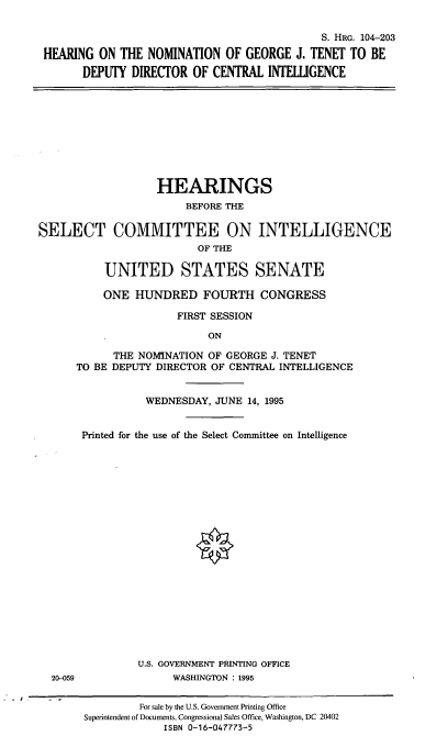 handle is hein.cbhear/hngjt0001 and id is 1 raw text is: S. HRG. 104-203
HEARING ON THE NOMINATION OF GEORGE J. TENET TO BE
DEPUTY DIRECTOR OF CENTRAL INTELLIGENCE

HEARINGS
BEFORE THE
SELECT COMMITTEE ON INTELLIGENCE
OF THE
UNITED STATES SENATE
ONE HUNDRED FOURTH CONGRESS
FIRST SESSION
ON
THE NOMINATION OF GEORGE J. TENET
TO BE DEPUTY DIRECTOR OF CENTRAL INTELLIGENCE
WEDNESDAY, JUNE 14, 1995
Printed for the use of the Select Committee on Intelligence

20-059

.1I

U.S. GOVERNMENT PRINTING OFFICE
WASHINGTON : 1995

For sale by the U.S. Government Printing Office
Superintendent of Documents, Congressional Sales Office, Washington, DC 20402
ISBN 0-16-047773-5



