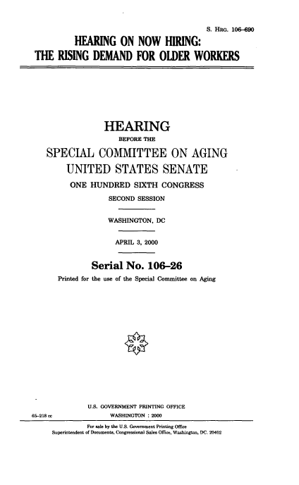 handle is hein.cbhear/hnhrd0001 and id is 1 raw text is: 

                                          S. HRG. 106-90
          HEARING ON NOW HIRING:
THE RISING DEMAND FOR OLDER WORKERS






                 HEARING
                     BEFORE THE

    SPECIAL COMMITTEE ON AGING

        UNITED STATES SENATE
        ONE HUNDRED SIXTH CONGRESS
                   SECOND SESSION

                   WASHINGTON, DC

                   APRIL 3, 2000


              Serial No. 106-26
      Printed for the use of the Special Committee on Aging













             U.S. GOVERNMENT PRINTING OFFICE
65-218 cc          WASHINGTON : 2000
             For sale by the U.S. Government Printing Office
     Superintendent of Documents, Congressional Sales Office, Wa.shington, DC. 20402


