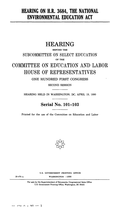 handle is hein.cbhear/hntlenv0001 and id is 1 raw text is: 


HEARING ON H.R. 3684, THE NATIONAL

   ENVIRONMENTAL EDUCATION ACT


                  HEARING
                      BEFORE THE

      SUBCOMMITTEE ON SELECT EDUCATION
                        OF THE

COMMITTEE ON EDUCATION AND LABOR

      HOUSE OF REPRESENTATIVES

           ONE HUNDRED FIRST CONGRESS

                    SECOND SESSION


      HEARING HELD IN WASHINGTON, DC, APRIL 19, 1990


                Serial No. 101-103


     Printed for the use of the Committee on Education and Labor


















               U.S. GOVERNMENT PRINTING OFFICE
  29-476--          WASHINGTON : 1990

        For sale by the Superintendent of Documents, Congressional Sales Office
            U.S. Government Printing Office, Washington, DC 20402


