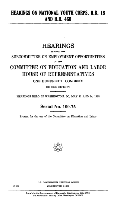 handle is hein.cbhear/hntyouc0001 and id is 1 raw text is: 


HEARINGS ON NATIONAL YOUTH CORPS, H.R. 18

                  AND H.R. 460


                 HEARINGS
                      BEFORE THE

 SUBCOMMITTEE ON EMPLOYMENT OPPORTUNITIES
                        OF THE

COMMITTEE ON EDUCATION AND LABOR

      HOUSE OF REPRESENTATIVES

             ONE HUNDREDTH CONGRESS

                    SECOND SESSION


    HEARINGS HELD IN WASHINGTON, DC, MAY 11 AND 24, 1988


                 Serial No. 100-75


     Printed for the use of the Committee on Education and Labor




















               U.S. GOVERNMENT PRINTING OFFICE
  87-856            WASHINGTON : 1988

         For sale by the Superintendent of Documents, Congressional Sales Office
             US. Government Printing Office, Washington, DC 20402


