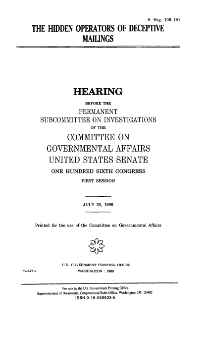 handle is hein.cbhear/hodm0001 and id is 1 raw text is: 

                                          S. Hrg. 106-181
   THE HIDDEN OPERATORS OF DECEPTIVE
                    MAILINGS







                 HEARING
                     BEFORE THE
                   PERMANENT
      SUBCOMMITTEE ON INVESTIGATIONS
                       OF THE

               COMMITTEE ON

        GOVERNMENTAL AFFAIRS

        UNITED STATES SENATE
          ONE HUNDRED SIXTH CONGRESS
                    FIRST SESSION



                    JULY 20, 1999


    Printed for the use of the Committee on Governmental Affairs





             U.S. GOVERNMENT PRINTING OFFICE
59-577cc          WASHINGTON : 1999


             For sale by the U.S. Government Printing Office
     Superintendent of Documents, Congressional Sales Office, Washington, DC 20402
                  ISBN 0-16-059633-5


