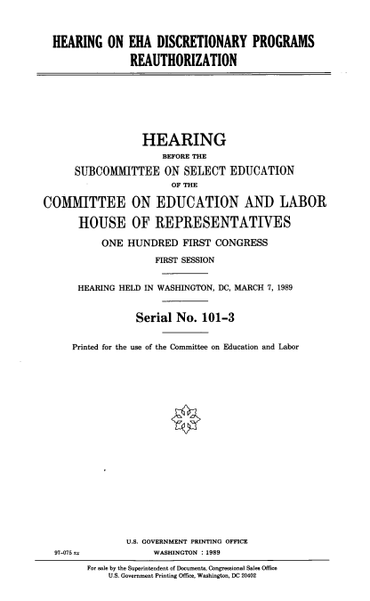 handle is hein.cbhear/hoehadp0001 and id is 1 raw text is: 



HEARING ON EHA DISCRETIONARY PROGRAMS

              REAUTHORIZATION


                  HEARING
                      BEFORE THE

      SUBCOMMITTEE ON SELECT EDUCATION
                        OF THE

COMMITTEE ON EDUCATION AND LABOR

       HOUSE OF REPRESENTATIVES

           ONE HUNDRED FIRST CONGRESS

                     FIRST SESSION


      HEARING HELD IN WASHINGTON, DC, MARCH 7, 1989


                 Serial No. 101-3


     Printed for the use of the Committee on Education and Labor








                        90


U.S. GOVERNMENT PRINTING OFFICE
     WASHINGTON : 1989


For sale by the Superintendent of Documents, Congressional Sales Office
    U.S. Government Printing Office, Washington, DC 20402


97-075 .:


