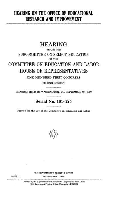 handle is hein.cbhear/hofedusv0001 and id is 1 raw text is: 



HEARING ON THE OFFICE OF EDUCATIONAL

      RESEARCH AND IMPROVEMENT


                  HEARING
                      BEFORE THE

      SUBCOMMITTEE ON SELECT EDUCATION
                       OF THE

COMMITTEE ON EDUCATION AND LABOR

      HOUSE OF REPRESENTATIVES

           ONE HUNDRED FIRST CONGRESS

                   SECOND SESSION


    HEARING HELD IN WASHINGTON, DC, SEPTEMBER 27, 1990


                Serial No. 101-125


     Printed for the use of the Committee on Education and Labor





















               U.S. GOVERNMENT PRINTING OFFICE
  34-986 -          WASHINGTON : 1990

         For sale by the Superintendent of Documents, Congressional Sales Office
             U.S. Government Printing Office, Washington, DC 20402


