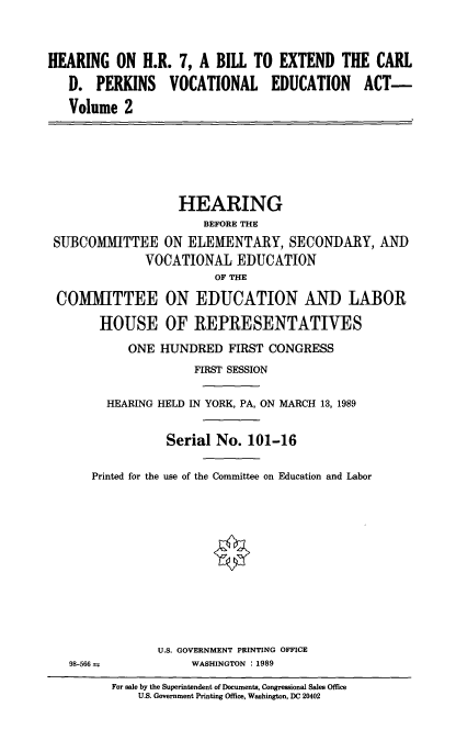 handle is hein.cbhear/hohrabte0001 and id is 1 raw text is: 


HEARING ON H.R. 7, A BILL TO EXTEND THE CARL
   D. PERKINS VOCATIONAL EDUCATION ACT-
   Volume 2






                   HEARING
                       BEFORE THE
 SUBCOMMITTEE ON ELEMENTARY, SECONDARY, AND
              VOCATIONAL EDUCATION
                        OF THE

 COMMITTEE ON EDUCATION AND LABOR

        HOUSE OF REPRESENTATIVES
            ONE HUNDRED FIRST CONGRESS
                     FIRST SESSION

         HEARING HELD IN YORK, PA, ON MARCH 13, 1989


                 Serial No. 101-16

      Printed for the use of the Committee on Education and Labor












                U.S. GOVERNMENT PRINTING OFFICE
   98-566            WASHINGTON : 1989


For sale by the Superintendent of Documents, Congressional Sales Office
    U.S. Government Printing Office, Washington, DC 20402


