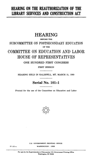 handle is hein.cbhear/hotrofls0001 and id is 1 raw text is: 


HEARING ON THE REAUTHORIZATION OF THE

LIBRARY SERVICES AND CONSTRUCTION ACT


                  HEARING
                     BEFORE THE

 SUBCOMIITTEE ON POSTSECONDARY EDUCATION
                       OF THE

COMIITTEE ON EDUCATION AND LABOR

      HOUSE OF REPRESENTATIVES

          ONE HUNDRED FIRST CONGRESS

                    FIRST SESSION


       HEARING HELD IN KALISPELL, MT, MARCH 31, 1989


                Serial No. 101-1


     Printed for the use of the Committee on Education and Labor


U.S. GOVERNMENT PRINTING OFFICE
     WASHINGTON : 1989


97-152 -


For sale by the Superintendent of Documents, U.S. Government Printing Office
             Washington, DC 20402


