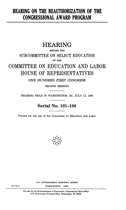 handle is hein.cbhear/hotrotca0001 and id is 1 raw text is: 


  HEARING ON THE REAUTHORIZATION OF THE

        CONGRESSIONAL AWARD PROGRAM








                  HEARING
                      BEFORE THE

      SUBCOMMITTEE ON SELECT EDUCATION
                        OF THE

COMMITTEE ON EDUCATION AND LABOR

      HOUSE OF REPRESENTATIVES

           ONE HUNDRED FIRST CONGRESS

                    SECOND SESSION


       HEARING HELD IN WASHINGTON, DC, JULY 12, 1990


                Serial No. 101-108


     Printed for the use of the Committee on Education and Labor





















               U.S. GOVERNMENT PRINTING OFFICE
  33-719            WASHINGTON : 1990
        For sale by the Superintendent of Documents, Congressional Sales Office
            U.S. Government Printing Office, Washington, DC 20402


