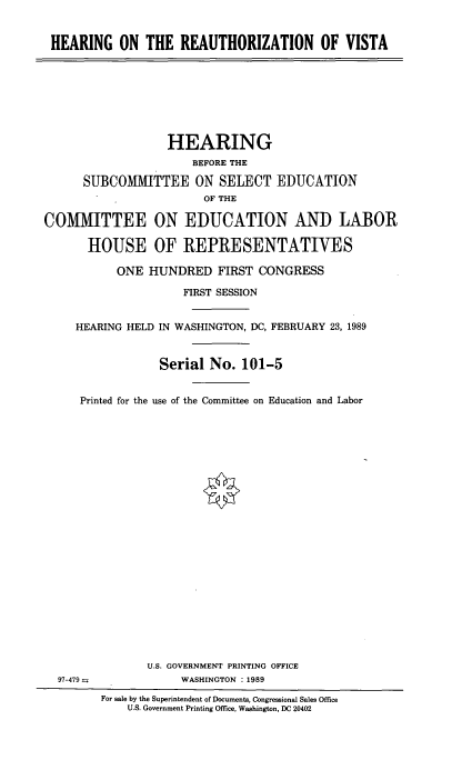 handle is hein.cbhear/hotrov0001 and id is 1 raw text is: 


HEARING ON THE REAUTHORIZATION OF VISTA


                   HEARING
                      BEFORE THE

      SUBCOMMITTEE ON SELECT EDUCATION
                        OF THE

COMMITTEE ON EDUCATION AND LABOR

       HOUSE OF REPRESENTATIVES

           ONE HUNDRED FIRST CONGRESS

                     FIRST SESSION


     HEARING HELD IN WASHINGTON, DC, FEBRUARY 23, 1989


                 Serial No. 101-5


     Printed for the use of the Committee on Education and Labor


U.S. GOVERNMENT PRINTING OFFICE
     WASHINGTON : 1989


97-479=


For sale by the Superintendent of Documents, Congressional Sales Office
    U.S. Government Printing Office. Washington, DC 20402


