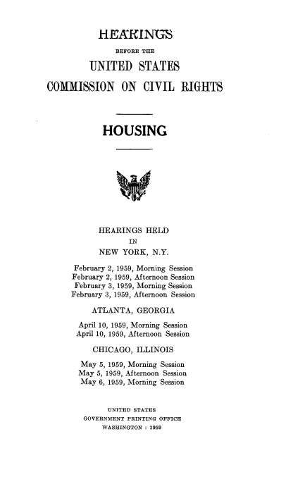 handle is hein.cbhear/houshear0001 and id is 1 raw text is: 


            HENKINUS
               BEFORE THE

          UNITED STATES

COMMISSION ON CIVIL RIGHTS




             HOUSING










             HEARINGS HELD
                  IN
            NEW YORK, N.Y.

      February 2, 1959, Morning Session
      February 2, 1959, Afternoon Session
      February 3, 1959, Morning Session
      February 3, 1959, Afternoon Session

          ATLANTA, GEORGIA
       April 10, 1959, Morning Session
       April 10, 1959, Afternoon Session

          CHICAGO, ILLINOIS
        May 5, 1959, Morning Session
        May 5, 1959, Afternoon Session
        May 6, 1959, Morning Session


              UNITED STATES
        GOVERNMENT PRINTING OFFICE
            WASHINGTON : 1959


