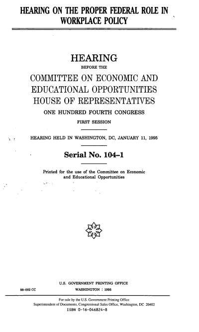 handle is hein.cbhear/hpfrwp0001 and id is 1 raw text is: HEARING ON THE PROPER FEDERAL ROLE IN
WORKPLACE POLICY

HEARING
BEFORE THE
COMMITTEE ON ECONOMIC AND
EDUCATIONAL OPPORTUNITIES
HOUSE OF REPRESENTATIVES
ONE HUNDRED FOURTH CONGRESS
FIRST SESSION
HEARING HELD IN WASHINGTON, DC, JANUARY 11, 1995
Serial No. 104-1
Printed for the use of the Committee on Economic
and Educational Opportunities

88-002 CC

U.S. GOVERNMENT PRINTING OFFICE
WASHINGTON : 1995

For sale by the U.S. Government Printing Office
Superintendent of Documents, Congressional Sales Office, Washington, DC 20402
ISBN 0-16-046824-8


