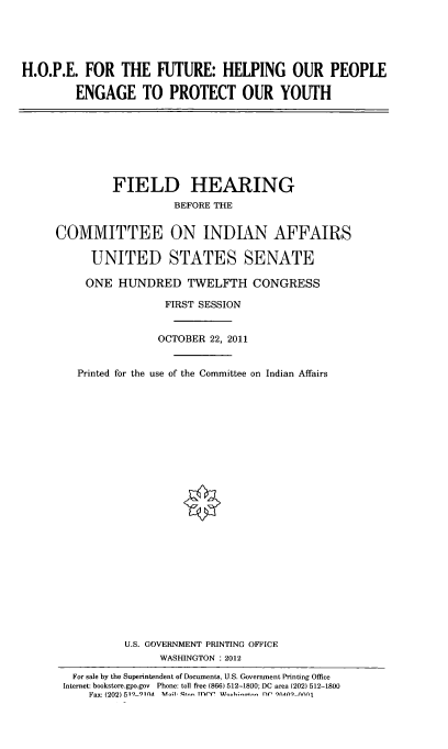 handle is hein.cbhear/hpftrhlp0001 and id is 1 raw text is: 





H.O.P.E. FOR THE FUTURE: HELPING OUR PEOPLE

        ENGAGE TO PROTECT OUR YOUTH


         FIELD HEARING
                  BEFORE THE


COMMITTEE ON INDIAN AFFAIRS

     UNITED STATES SENATE

     ONE HUNDRED TWELFTH CONGRESS

                 FIRST SESSION


                 OCTOBER 22, 2011


   Printed for the use of the Committee on Indian Affairs

























           U.S. GOVERNMENT PRINTING OFFICE
                WASHINGTON : 2012

   For sale by the Superintendent of Documents, U.S. Government Printing Office
 Internet: bookstore.gpo.gov Phone: toll free (866) 512-1800; DC area (202) 512-1800
     Fax: (202) 519 91nA  M s,- I-- T ntY'  nf qn .An nnj



