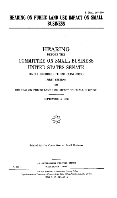 handle is hein.cbhear/hplui0001 and id is 1 raw text is: S. HRG. 103-380
HEARING ON PUBLIC LAND USE IMPACT ON SMALL
BUSINESS

HEARING
BEFORE THE
COMMITTEE ON SMALL BUSINESS
UNITED STATES SENATE
ONE HUNDRED THIRD CONGRESS
FIRST SESSION
ON
HEARING ON PUBLIC LAND USE IMPACT ON SMALL BUSINESS
SEPTEMBER 4, 1993

Printed for the Committee on Small Business
U.S. GOVERNMENT PRINTING OFFICE
74-343 -                      WASHINGTON : 1994
For sale by the U.S. Government Printing Office
Superintendent of Documents, Congressional Sales Office, Washington, DC 20402
ISBN 0-16-043469-6


