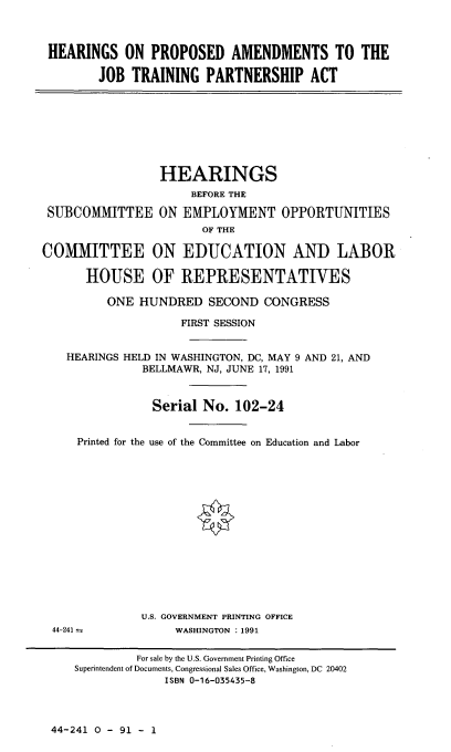 handle is hein.cbhear/hppsdam0001 and id is 1 raw text is: 



HEARINGS ON PROPOSED AMENDMENTS TO THE

       JOB TRAINING PARTNERSHIP ACT


                 HEARINGS
                      BEFORE THE

 SUBCOMMITTEE ON EMPLOYMENT OPPORTUNITIES
                       OF THE

COMMITTEE ON EDUCATION AND LABOR

      HOUSE OF REPRESENTATIVES

         ONE HUNDRED SECOND CONGRESS

                    FIRST SESSION


    HEARINGS HELD IN WASHINGTON, DC, MAY 9 AND 21, AND
               BELLMAWR, NJ, JUNE 17, 1991


               Serial No. 102-24


     Printed for the use of the Committee on Education and Labor
















              U.S. GOVERNMENT PRINTING OFFICE
 44-241 :          WASHINGTON : 1991


44-241 0 - 91 - I


         For sale by the U.S. Government Printing Office
Superintendent of Documents, Congressional Sales Office, Washington, DC 20402
             ISBN 0-16-035435-8


