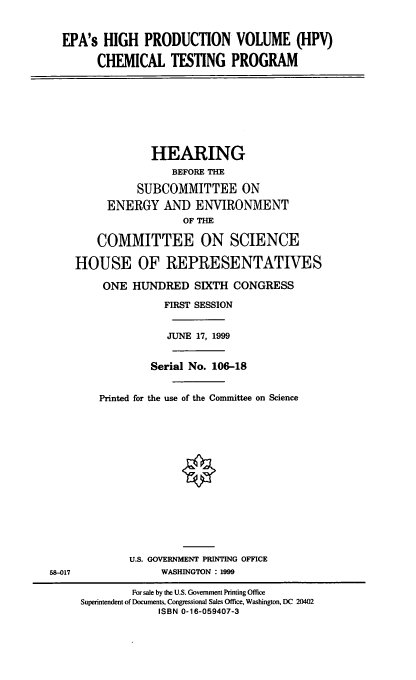 handle is hein.cbhear/hpvctp0001 and id is 1 raw text is: EPA's HIGH PRODUCTION VOLUME (HPV)
CHEMICAL TESTING PROGRAM
HEARING
BEFORE THE
SUBCOMMITTEE ON
ENERGY AND ENVIRONMENT
OF THE
COMMITTEE ON SCIENCE
HOUSE OF REPRESENTATIVES
ONE HUNDRED SIXTH CONGRESS
FIRST SESSION
JUNE 17, 1999
Serial No. 106-18
Printed for the use of the Committee on Science
U.S. GOVERNMENT PRINTING OFFICE
58-017               WASHINGTON : 1999
For sale by the U.S. Government Pinting Office
Superintendent of Documents, Congressional Sales Office, Washington, DC 20402
ISBN 0-16-059407-3


