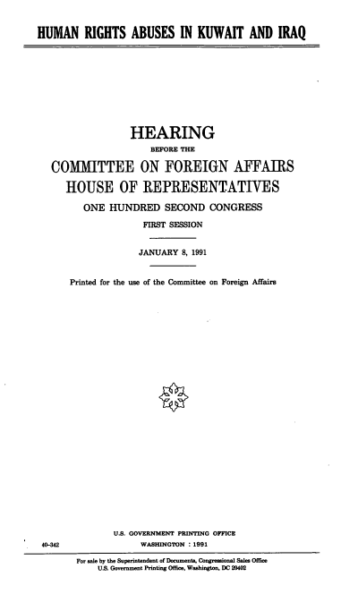 handle is hein.cbhear/hraki0001 and id is 1 raw text is: HUMAN RIGHTS ABUSES IN KUWAIT AND IRAQ

HEARING
BEFORE THE
COMMITTEE ON FOREIGN AFFAIRS
HOUSE OF REPRESENTATIVES
ONE HUNDRED SECOND CONGRESS
FIRST SESSION
JANUARY 8, 1991
Printed for the use of the Committee on Foreign Affairs

40-342

U.S. GOVERNMENT PRINTING OFFICE
WASHINGTON : 1991
For sale by the Superintendent of Documenta, Congressional Sales Office
U.S. Government Printing Office, Washington, DC 20402


