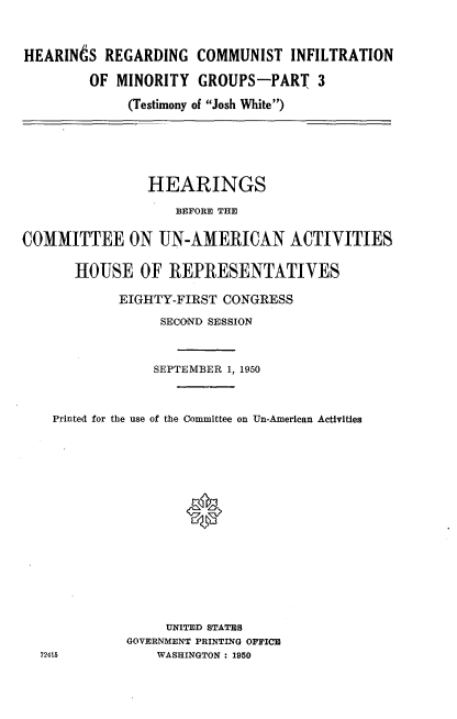 handle is hein.cbhear/hrci0001 and id is 1 raw text is: 


HEARINdS REGARDING COMMUNIST INFILTRATION

        OF MINORITY GROUPS-PART 3
             (Testimony of Josh White)


                HEARINGS
                    BEFORE THE

COMMITTEE ON UN-AMERICAN ACTIVITIES

       HOUSE OF :REPRESENTATIVES

            EIGHTY-FIRST CONGRESS
                  SECOND SESSION


                  SEPTEMBER 1, 1950


    Printed for the use of the Committee on Un-American Activities





                     0








                  UNITED STATES
             GOVERNMENT PRINTING OFFICH
  72415          WASHINGTON : 1950


