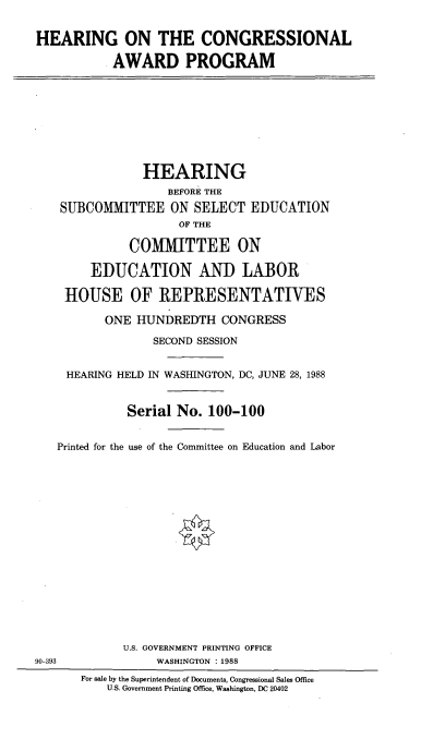 handle is hein.cbhear/hrcnawrd0001 and id is 1 raw text is: 

HEARING ON THE CONGRESSIONAL

           AWARD PROGRAM








                HEARING
                   BEFORE THE
    SUBCOMMITTEE ON SELECT EDUCATION
                     OF THE

              COMMITTEE ON

        EDUCATION AND LABOR

    HOUSE OF REPRESENTATIVES

          ONE HUNDREDTH CONGRESS

                 SECOND SESSION


     HEARING HELD IN WASHINGTON, DC, JUNE 28, 1988


             Serial No. 100-100


   Printed for the use of the Committee on Education and Labor
















             U.S. GOVERNMENT PRINTING OFFICE
90-393            WASHINGTON :1988
       For sale by the Superintendent of Documents, Congressional Sales Office
          U.S. Government Printing Office, Washington, DC 20402


