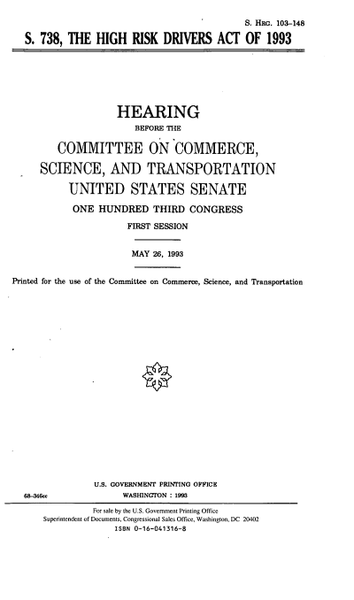 handle is hein.cbhear/hrda0001 and id is 1 raw text is: S. HRG. 103-148
S. 738, THE HIGH RISK DRIVERS ACT OF 1993

HEARING
BEFORE THE
COMMITTEE ON COMMERCE,
SCIENCE, AND TRANSPORTATION
UNITED STATES SENATE
ONE HUNDRED THIRD CONGRESS
FIRST SESSION
MAY 26, 1993
Printed for the use of the Committee on Commerce, Science, and Transportation

68-346cc

U.S. GOVERNMENT PRINTING OFFICE
WASHINGTON : 1993

For sale by the U.S. Government Printing Office
Superintendent of Documents, Congressional Sales Office, Washington, DC 20402
ISBN 0-16-041316-8


