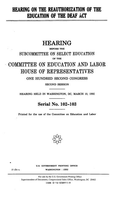handle is hein.cbhear/hreduda0001 and id is 1 raw text is: HEARING ON THE REAUTHORIZATION OF THE
EDUCATION OF THE DEAF ACT

HEARING
BEFORE THE
SUBCOMMITTEE ON SELECT EDUCATION
OF THE
COMMITTEE ON EDUCATION AND LABOR
HOUSE OF REPRESENTATIVES
ONE HUNDRED SECOND CONGRESS
SECOND SESSION
HEARING HELD IN WASHINGTON, DC, MARCH 10, 1992
Serial No. 102-103
Printed for the use of the Committee on Education and Labor

U.S. GOVERNMENT PRINTING OFFICE
WASHINGTON :1992

57-234

For sale by the U.S. Government Printing Office
Superintendent of Documents, Congressional Sales Office, Washington, DC 20402
ISBN 0-16-038911-9


