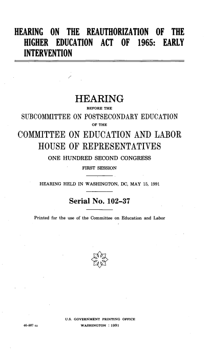 handle is hein.cbhear/hrehedact0001 and id is 1 raw text is: 


HEARING ON THE REAUTHORIZATION OF THE
   HIGHER EDUCATION ACT OF 1965: EARLY
   INTERVENTION


                HEARING
                   BEFORE THE
 SUBCOMMITTEE ON POSTSECONDARY EDUCATION
                    OF THE
COMMITTEE ON EDUCATION AND LABOR
      HOUSE OF REPRESENTATIVES
        ONE HUNDRED SECOND CONGRESS
                  FIRST SESSION

      HEARING HELD IN WASHINGTON, DC, MAY 15, 1991

              Serial No. 102-37

    Printed for the use of the Committee on Education and Labor













             U.S. GOVERNMENT PRINTING OFFICE
  46-807         WASHINGTON : 1991


