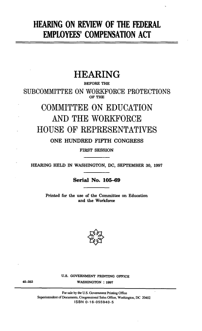 handle is hein.cbhear/hrfeca0001 and id is 1 raw text is: HEARING ON REVIEW OF THE FEDERAL
EMPLOYEES' COMPENSATION ACT

HEARING
BEFORE THE
SUBCOMMITTEE ON WORKFORCE PROTECTIONS
OF THE
COMMITTEE ON EDUCATION
AND THE WORKFORCE
HOUSE OF REPRESENTATIVES
ONE HUNDRED FIFTH CONGRESS
FIRST SESSION
HEARING HELD IN WASHINGTON, DC, SEPTEMBER 30, 1997
Serial No. 105-69
Printed for the use of the Committee on Education
and the Workforce

U.S. GOVERNMENT PRINTING OFFICE
WASHINGTON : 1997

45-3

For sale by the U.S. Government Printing Office
Superintendent of Documents, Congressional Sales Office, Washington, DC 20402
ISBN 0-16-055940-5


