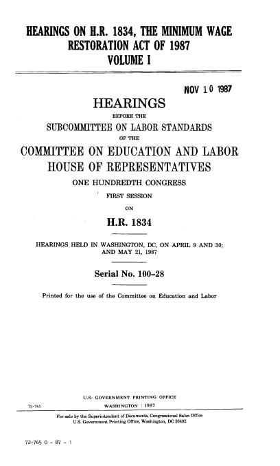 handle is hein.cbhear/hrhrmn0001 and id is 1 raw text is: 



HEARINGS ON H.R. 1834, THE MINIMUM WAGE

           RESTORATION ACT OF 1987

                     VOLUME I



                                       ,NOV 10 1987

                 HEARINGS
                      BEFORE THE

      SUBCOMMITTEE ON LABOR STANDARDS
                        OF THE

COMMITTEE ON EDUCATION AND LABOR

      HOUSE OF REPRESENTATIVES

            ONE HUNDREDTH CONGRESS

                     FIRST SESSION

                         ON

                     H.R. 1834


    HEARINGS HELD IN WASHINGTON, DC, ON APRIL 9 AND 30;
                   AND MAY 21, 1987


                   Serial No. 100-28


     Printed for the use of the Committee on Education and Labor














               U.S. GOVERNMENT PRINTING OFFICE
  72-765            WASHINGTON : 1987
         For sale by the Superintendent of Documents, Congressional Sales Office
             U.S. Government Printing Office, Washington, DC 20402


72-765 0 - 87 - 1


