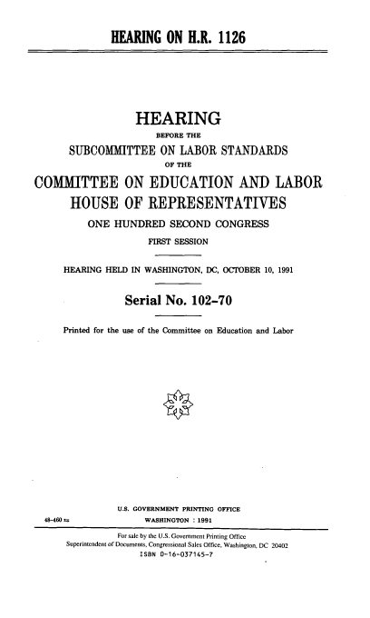 handle is hein.cbhear/hriivi0001 and id is 1 raw text is: HEARING ON H.R. 1126

HEARING
BEFORE THE
SUBCOMMITTEE ON LABOR STANDARDS
OF THE
COMIMITTEE ON EDUCATION AND LABOR
HOUSE OF REPRESENTATIVES
ONE HUNDRED SECOND CONGRESS
FIRST SESSION
HEARING HELD IN WASHINGTON, DC, OCTOBER 10, 1991
Serial No. 102-70
Printed for the use of the Committee on Education and Labor

U.S. GOVERNMENT PRINTING OFFICE
WASHINGTON : 1991

48-460 m

For sale by the U.S. Government Printing Office
Superintendent of Documents, Congressional Sales Office, Washington, DC 20402
ISBN 0-16-037145-7


