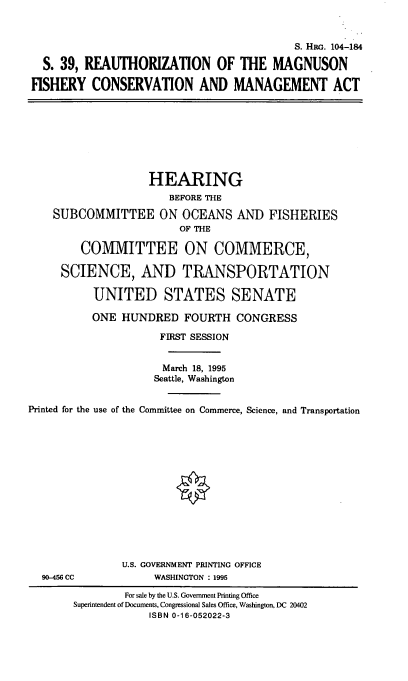handle is hein.cbhear/hrmfciii0001 and id is 1 raw text is: 



                                           S. Ha. 104-184

  S. 39, REAUTHORIZATION OF THE MAGNUSON

FISHERY   CONSERVATION AND MANAGEMENT ACT








                   HEARING
                       BEFORE THE

    SUBCOMMITTEE ON OCEANS AND FISHERIES
                        OF THE

        COMMITTEE ON COMMERCE,

     SCIENCE, AND TRANSPORTATION

          UNITED STATES SENATE

          ONE  HUNDRED   FOURTH  CONGRESS

                     FIRST SESSION


                     March 18, 1995
                     Seattle, Washington


Printed for the use of the Committee on Commerce, Science, and Transportation















               U.S. GOVERNMENT PRINTING OFFICE
  90-456 CC         WASHINGTON : 1995

               For sale by the U.S. Government Printing Office
       Superintendent of Documents, Congressional Sales Office, Washington, DC 20402
                   ISBN 0-16-052022-3


