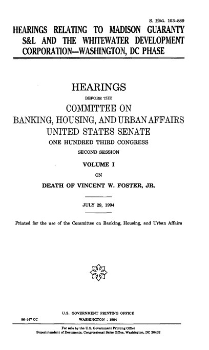 handle is hein.cbhear/hrmgsli0001 and id is 1 raw text is: 

                                         S. HRG. 103-889

HEARINGS RELATING TO MADISON GUARANTY
   S&L AND THE WHITEWATER DEVELOPMENT
   CORPORATION-WASHINGTON, DC PHASE


HEARINGS


                      BEFORE THE

                COMMITTEE

BANKING, HOUSING, AND

          UNITED STATES
          ONE HUNDRED THIRD


ON

URBAN AFFAIRS

SENATE
CONGRESS


           SECOND SESSION

           VOLUME I
                ON
DEATH OF VINCENT W. FOSTER, JR.


                    JULY 29, 1994


Printed for the use of the Committee on Banking, Housing, and Urban Affairs













              U.S. GOVERNMENT PRINTING OFFICE
  8C-147 CC        WASHINGTON : 1994
              For ade by the U.S. Government Printing Office
      Superintendent of Documents, Congressional Sales Office, Washington, DC 20402


