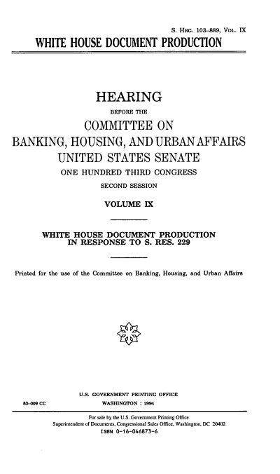 handle is hein.cbhear/hrmgslix0001 and id is 1 raw text is: 


                               S. Hii. 103-889, VOL. IX

WHITE HOUSE DOCUMENT PRODUCTION


                   HEARING

                      BEFORE THE

                 COMMITTEE ON

BANKING, HOUSING, AND URBAN AFFAIRS

          UNITED STATES SENATE

          ONE HUNDRED THIRD CONGRESS

                    SECOND SESSION


                    VOLUME IX



       WHITE HOUSE DOCUMENT PRODUCTION
             IN RESPONSE TO S. RES. 229



 Printed for the use of the Committee on Banking, Housing, and Urban Affairs


83-009 CC


U.S. GOVERNMENT PRINTING OFFICE
     WASHINGTON : 1994


        For sale by the U.S. Government Printing Office
Superintendent of Documents, Congressional Sales Office, Washington, DC 20402
           ISBN 0-16-046873-6


